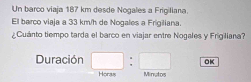 Un barco viaja 187 km desde Nogales a Frigiliana. 
El barco viaja a 33 km/h de Nogales a Frigiliana. 
¿Cuánto tiempo tarda el barco en viajar entre Nogales y Frigiliana? 
Duración □ :□ OK 
Horas Minutos