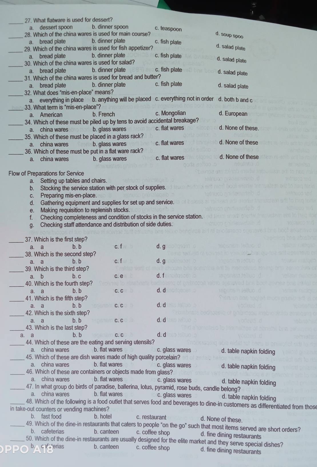 What flatware is used for dessert?
a. dessert spoon b. dinner spoon c. teaspoon
_
28. Which of the china wares is used for main course?
d. soup spoo
a. bread plate b. dinner plate c. fish plate
_29. Which of the china wares is used for fish appetizer?
d. salad plate
a. bread plate b. dinner plate c. fish plate
_30. Which of the china wares is used for salad?
d. salad plate
a. bread plate b. dinner plate c. fish plate
d. salad plate
_
31. Which of the china wares is used for bread and butter?
a. bread plate b. dinner plate c. fish plate d. salad plate
_
32. What does “mis-en-place” means?
a. everything in place b. anything will be placed c. everything not in order d. both b and c
_
33. What term is “mis-en-place”?
a. American b. French c. Mongolian d. European
_34. Which of these must be piled up by tens to avoid accidental breakage?
a. china wares b. glass wares c. flat wares d. None of these.
_35. Which of these must be placed in a glass rack?
a. china wares b. glass wares c. flat wares
d. None of these
_36. Which of these must be put in a flat ware rack?
a. china wares b. glass wares c. flat wares d. None of these
Flow of Preparations for Service
a. Setting up tables and chairs.
b. Stocking the service station with per stock of supplies.
c. Preparing mis-en-place.
d. Gathering equipment and supplies for set up and service.
e. Making requisition to replenish stocks.
f. Checking completeness and condition of stocks in the service station.
g. Checking staff attendance and distribution of side duties.
_
37. Which is the first step?
a. a b. b c. f d. g
_38. Which is the second step?
a. a b. b c. f d. g
_39. Which is the third step? d. f
a. b b. c c. e
_40. Which is the fourth step?
a. a b. b C. C d. d
_
41. Which is the fifth step?
a. a b. b C. C d. d
_
42. Which is the sixth step?
a. a b. b C. C d. d
_43. Which is the last step?
a. a b. b C. C d. d
_44. Which of these are the eating and serving utensils?
a. china wares b. flat wares c. glass wares d. table napkin folding
_45. Which of these are dish wares made of high quality porcelain?
a. china wares b. flat wares c. glass wares d. table napkin folding
_46. Which of these are containers or objects made from glass?
a. china wares b. flat wares c. glass wares d. table napkin folding
_47. In what group do birds of paradise, ballerina, lotus, pyramid, rose buds, candle belong?
a. china wares b. flat wares c. glass wares
d. table napkin folding
_48. Which of the following is a food outlet that serves food and beverages to dine-in customers as differentiated from those
in take-out counters or vending machines?
b. fast food b. hotel c. restaurant
d. None of these.
_49. Which of the dine-in restaurants that caters to people “on the go" such that most items served are short orders?
b. cafeterias b. canteen c. coffee shop
d. fine dining restaurants
_50. Which of the dine-in restaurants are usually designed for the elite market and they serve special dishes?
b. caterias b. canteen c. coffee shop d. fine dining restaurants
