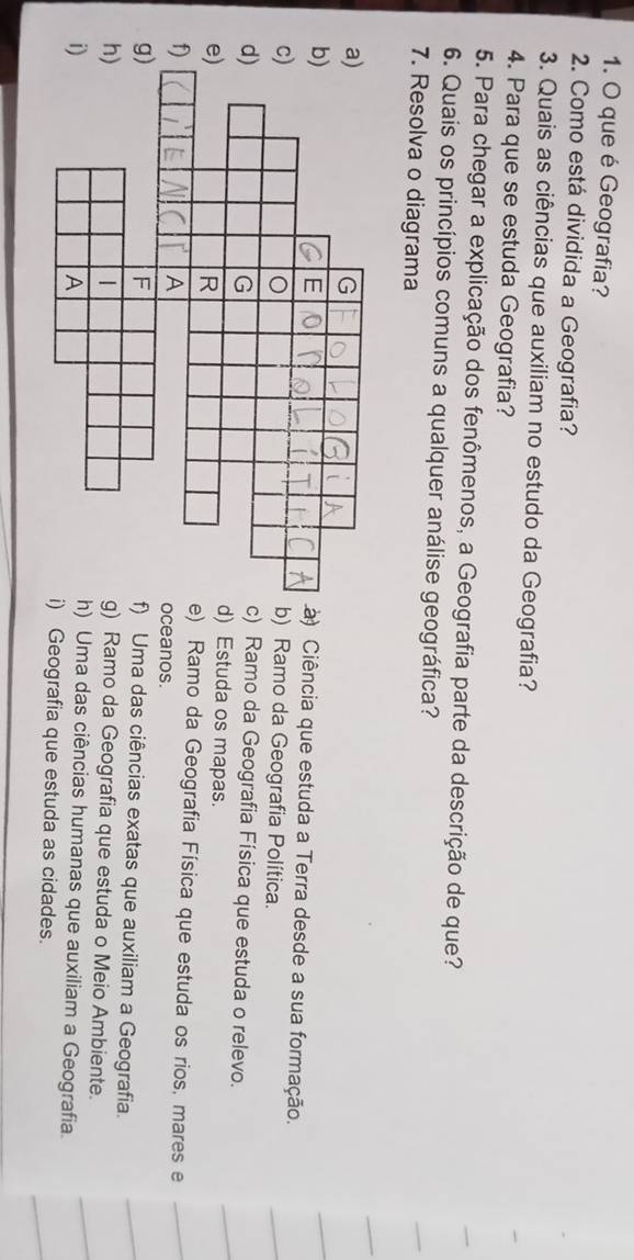 que é Geografia?
2. Como está dividida a Geografia?
3. Quais as ciências que auxiliam no estudo da Geografia?
4. Para que se estuda Geografia?
5. Para chegar a explicação dos fenômenos, a Geografia parte da descrição de que?
6. Quais os princípios comuns a qualquer análise geográfica?
7. Resolva o diagrama
) Ciência que estuda a Terra desde a sua formação.
) Ramo da Geografia Política.
) Ramo da Geografia Física que estuda o relevo.
) Estuda os mapas.
) Ramo da Geografia Física que estuda os rios, mares e
ceanos.
Uma das ciências exatas que auxiliam a Geografia.
Ramo da Geografia que estuda o Meio Ambiente.
Uma das ciências humanas que auxiliam a Geografia.
Geografia que estuda as cidades.