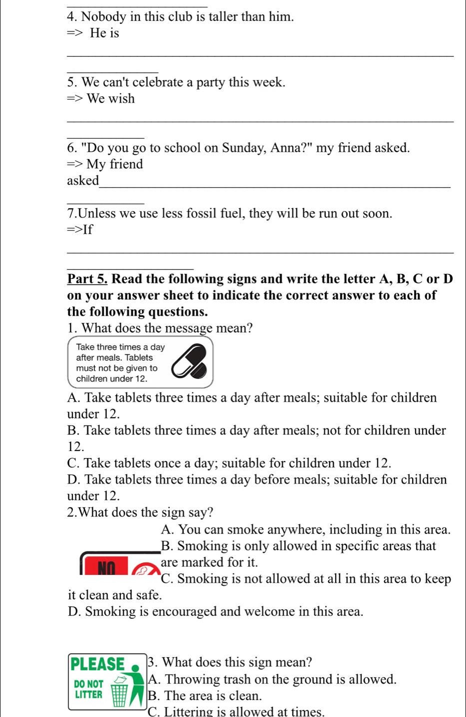 Nobody in this club is taller than him.
= He is
_
_
5. We can't celebrate a party this week.
=> We wish
_
_
6. "Do you go to school on Sunday, Anna?" my friend asked.
=> My friend
asked_
_
7.Unless we use less fossil fuel, they will be run out soon.
=>If 
_
_
Part 5. Read the following signs and write the letter A, B, C or D
on your answer sheet to indicate the correct answer to each of
the following questions.
1. What does the message mean?
Take three times a day
after meals. Tablets
must not be given to
children under 12.
A. Take tablets three times a day after meals; suitable for children
under 12.
B. Take tablets three times a day after meals; not for children under
12.
C. Take tablets once a day; suitable for children under 12.
D. Take tablets three times a day before meals; suitable for children
under 12.
2.What does the sign say?
A. You can smoke anywhere, including in this area.
B. Smoking is only allowed in specific areas that
N∩ are marked for it.
C. Smoking is not allowed at all in this area to keep
it clean and safe.
D. Smoking is encouraged and welcome in this area.
PLEASE 3. What does this sign mean?
DO NOT A. Throwing trash on the ground is allowed.
LITTER B. The area is clean.
C. Littering is allowed at times.