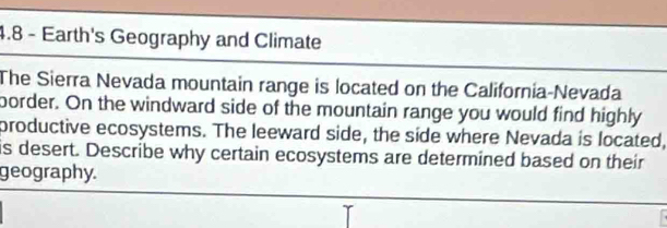 4.8 - Earth's Geography and Climate 
The Sierra Nevada mountain range is located on the California-Nevada 
border. On the windward side of the mountain range you would find highly 
productive ecosystems. The leeward side, the side where Nevada is located, 
is desert. Describe why certain ecosystems are determined based on their 
geography.