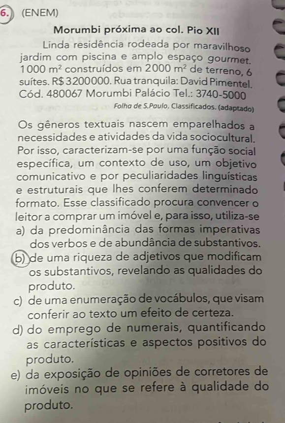 (ENEM)
Morumbi próxima ao col. Pio XII
Linda residência rodeada por maravilhoso
jardim com piscina e amplo espaço gourmet.
1000m^2 construídos em 2000m^2 de terreno, 6
suítes. R $ 3 200000. Rua tranquila: David Pimentel.
Cód. 480067 Morumbi Palácio Tel.: 3740- 5000
Folha de S.Paulo. Classificados. (adaptado)
Os gêneros textuais nascem emparelhados a
necessidades e atividades da vida sociocultural.
Por isso, caracterizam-se por uma função social
específica, um contexto de uso, um objetivo
comunicativo e por peculiaridades linguísticas
e estruturais que lhes conferem determinado
formato. Esse classificado procura convencer o
leitor a comprar um imóvel e, para isso, utiliza-se
a) da predominância das formas imperativas
dos verbos e de abundância de substantivos.
b) de uma riqueza de adjetivos que modificam
os substantivos, revelando as qualidades do
produto.
c) de uma enumeração de vocábulos, que visam
conferir ao texto um efeito de certeza.
d) do emprego de numerais, quantificando
as características e aspectos positivos do
produto.
e) da exposição de opiniões de corretores de
imóveis no que se refere à qualidade do
produto.