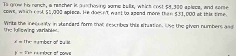 To grow his ranch, a rancher is purchasing some bulls, which cost $8,300 apiece, and some 
cows, which cost $1,000 apiece. He doesn't want to spend more than $31,000 at this time. 
Write the inequality in standard form that describes this situation. Use the given numbers and 
the following variables.
x= the number of bulls
y= the number of cows