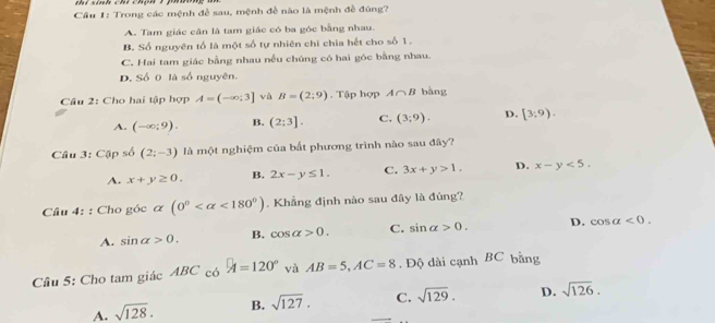 Cầu 1: Trong các mệnh đề sau, mệnh đề nào là mệnh đề đúng?
A. Tam giác cân là tam giác có ba góc bằng nhau.
B. Số nguyên tổ là một số tự nhiên chi chia hết cho số 1.
C. Hai tam giác bằng nhau nều chúng có hai góc bằng nhau.
D. Số 0 là số nguyên.
Câu 2: Cho hai tập hợp A=(-∈fty ;3] và B=(2;9). Tập hợp A∩ B bàng
A. (-∈fty ;9). B. (2:3]. C. (3;9). D. [3;9). 
Câu 3: Cặp số (2;-3) là một nghiệm của bất phương trình nào sau đây?
A. x+y≥ 0. B. 2x-y≤ 1. C. 3x+y>1. D. x-y<5</tex>. 
Cầâu 4: : Cho góc α (0° <180°). Khẳng định nào sau đây là đúng?
A. sin alpha >0. B. cos alpha >0. C. sin alpha >0. D. cos alpha <0</tex>. 
Câu 5: Cho tam giác ABC có A=120° và AB=5, AC=8. Độ dài cạnh BC bằng
A. sqrt(128). B. sqrt(127). C. sqrt(129). D. sqrt(126).