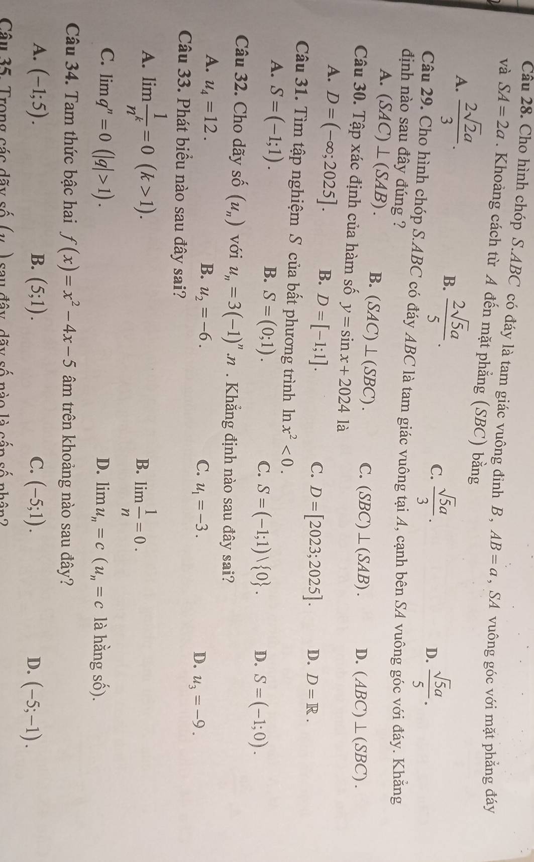 Cho hình chóp S.ABC có đáy là tam giác vuông đinh B , AB=a ,SA vuông góc với mặt phẳng đáy
và SA=2a. Khoảng cách từ A đến mặt phẳng (SBC) bằng
A.  2sqrt(2)a/3 .
B.  2sqrt(5)a/5 .
C.  sqrt(5)a/3 .  sqrt(5)a/5 .
D.
Câu 29. Cho hình chóp S.ABC có đáy ABC là tam giác vuông tại A, cạnh bên SA vuông góc với đáy. Khẳng
định nào sau đây đúng ?
A. (SAC)⊥ (SAB). B. (SAC)⊥ (SBC). C. (SBC)⊥ (SAB). D. (ABC)⊥ (SBC).
Câu 30. Tập xác định của hàm số y=sin x+2024 là
A. D=(-∈fty ;2025]. D=[-1;1].
B.
C. D=[2023;2025]. D. D=R.
Câu 31. Tìm tập nghiệm S của bất phương trình ln x^2<0.
A. S=(-1;1).
B. S=(0;1). C. S=(-1;1) 0 .
D. S=(-1;0).
Câu 32. Cho dãy shat O(u_n) với u_n=3(-1)^n.n. Khẳng định nào sau đây sai?
A. u_4=12. B. u_2=-6. u_1=-3.
C.
D. u_3=-9.
Câu 33. Phát biểu nào sau đây sai?
A. lim  1/n^k =0(k>1).
B. lim  1/n =0.
C. limlimits q^n=0(|q|>1). D. limu_n=c(u_n=c là hằng số).
Câu 34. Tam thức bậc hai f(x)=x^2-4x-5 âm trên khoảng nào sau đây?
A. (-1;5). B. (5;1). C. (-5;1). D. (-5;-1).
Câu 35. Trong các dãy số (,) say đây, dãy số nào là cần số nhân ?