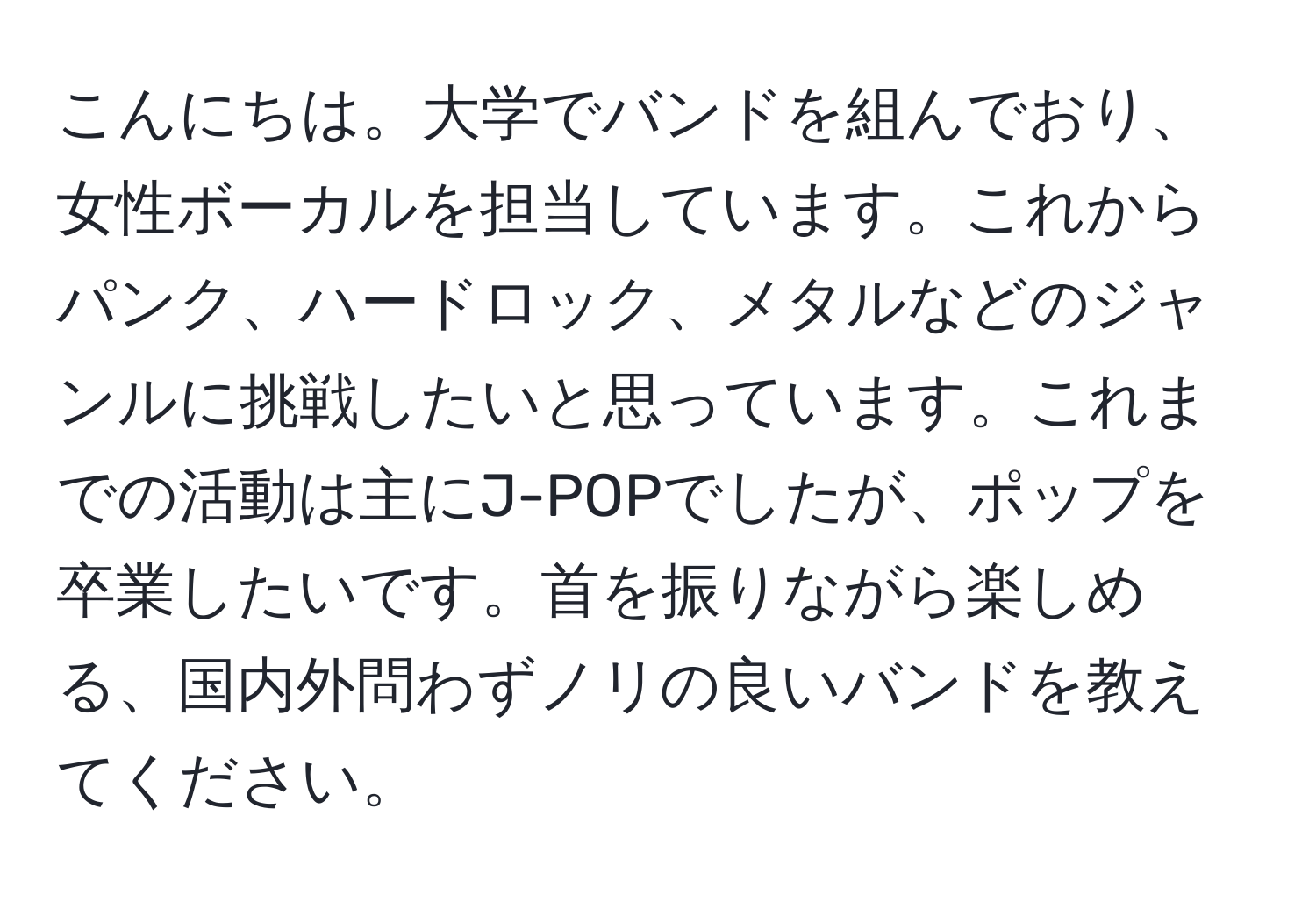 こんにちは。大学でバンドを組んでおり、女性ボーカルを担当しています。これからパンク、ハードロック、メタルなどのジャンルに挑戦したいと思っています。これまでの活動は主にJ-POPでしたが、ポップを卒業したいです。首を振りながら楽しめる、国内外問わずノリの良いバンドを教えてください。