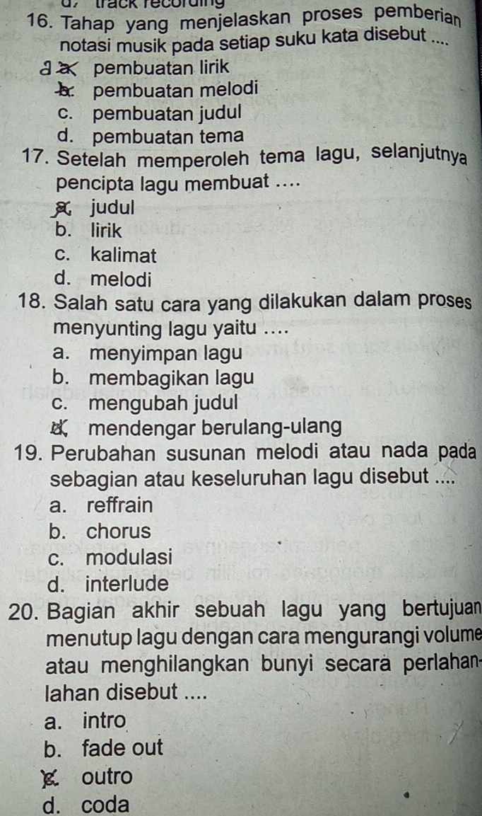 track récoruing
16. Tahap yang menjelaskan proses pemberia
notasi musik pada setiap suku kata disebut ....
a a pembuatan lirik
pembuatan melodi
c. pembuatan judul
d. pembuatan tema
17. Setelah memperoleh tema lagu, selanjutnya
pencipta lagu membuat ....
judul
b. lirik
c. kalimat
d. melodi
18. Salah satu cara yang dilakukan dalam proses
menyunting lagu yaitu ....
a. menyimpan lagu
b. membagikan lagu
c. mengubah judul
mendengar berulang-ulang
19. Perubahan susunan melodi atau nada pada
sebagian atau keseluruhan lagu disebut ....
a. reffrain
b. chorus
c. modulasi
d. interlude
20. Bagian akhir sebuah lagu yang bertujuan
menutup lagu dengan cara mengurangi volume
atau menghilangkan bunyi secarä perlahan
Iahan disebut ....
a. intro
b. fade out
g outro
d. coda