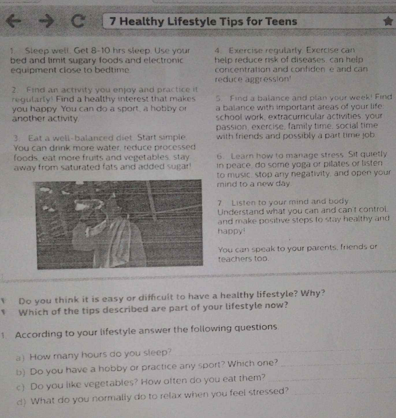 Healthy Lifestyle Tips for Teens 
1. Sleep well. Get 8-10 hrs sleep. Use your 4. Exercise regularly, Exercise can 
bed and limit sugary foods and electronic help reduce risk of diseases, can help 
equipment close to bedtime concentration and confiden e and can 
reduce aggression! 
2. Find an activity you enjoy and practice it 
regularly! Find a healthy interest that makes 5. Find a balance and plan your week! Find 
you happy You can do a sport, a hobby o a balance with important areas of your life: 
another activity. school work, extracurricular activities, your 
passion, exercise, family time, social time 
3. Eat a well-balanced diet Start simple. with friends and possibly a part time job 
You can drink more water, reduce processed 
foods, eat more fruits and vegetables, stay 6. Learn how to manage stress. Sit quietly 
away from saturated fats and added sugar! in peace, do some yoga or pilates or listen 
to music, stop any negativity, and open your 
mind to a new day. 
7 Listen to your mind and body. 
Understand what you can and can't control. 
and make positive steps to stay healthy and 
happy! 
You can speak to your parents, friends or 
teachers too. 
Do you think it is easy or difficult to have a healthy lifestyle? Why? 
Which of the tips described are part of your lifestyle now? 
1. According to your lifestyle answer the following questions. 
a) How many hours do you sleep? 
_ 
b) Do you have a hobby or practice any sport? Which one?_ 
c) Do you like vegetables? How often do you eat them?_ 
d) What do you normally do to relax when you feel stressed?_