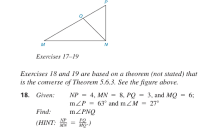 and 19 are based on a theorem (not stated) that 
is the converse of Theorem 5.6.3. See the figure above. 
18. Given: NP=4, MN=8, PQ=3 , and MQ=6.
m∠ P=63° and m∠ M=27°
Find: m∠ PNQ
(HINT:  NP/MN = PO/MQ .)