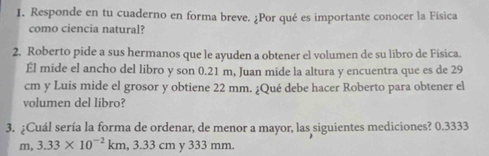 Responde en tu cuaderno en forma breve. ¿Por qué es importante conocer la Física 
como ciencia natural? 
2. Roberto pide a sus hermanos que le ayuden a obtener el volumen de su libro de Física. 
Él mide el ancho del libro y son 0.21 m, Juan mide la altura y encuentra que es de 29
cm y Luis mide el grosor y obtiene 22 mm. ¿Qué debe hacer Roberto para obtener el 
volumen del libro? 
3. ¿Cuál sería la forma de ordenar, de menor a mayor, las siguientes mediciones? 0.3333
m 3.33* 10^(-2)km, 3.33cm y 333 mm.
m.