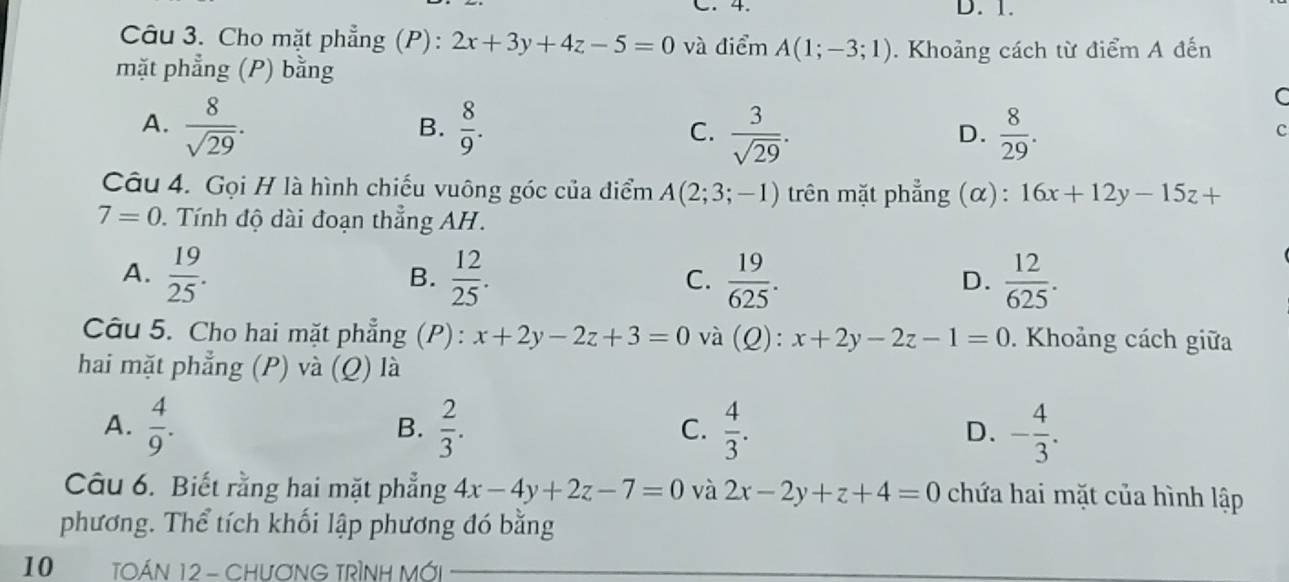 C. 4. D. 1.
Câu 3. Cho mặt phẳng (P): 2x+3y+4z-5=0 và điểm A(1;-3;1). Khoảng cách từ điểm A đến
mặt phẳng (P) bằng
C
A.  8/sqrt(29) .  8/9 . C.  3/sqrt(29) .  8/29 . 
B.
D.
c
Câu 4. Gọi H là hình chiếu vuông góc của điểm A(2;3;-1) trên mặt phẳng (α): 16x+12y-15z+
7=0. Tính độ dài đoạn thẳng AH.
A.  19/25 .  12/25 . C.  19/625 .  12/625 . 
B.
D.
Câu 5. Cho hai mặt phẳng (P): x+2y-2z+3=0 và (Q): x+2y-2z-1=0. Khoảng cách giữa
hai mặt phẳng (P) và (Q) là
A.  4/9 .  2/3 .  4/3 . - 4/3 . 
B.
C.
D.
Câu 6. Biết rằng hai mặt phẳng 4x-4y+2z-7=0 và 2x-2y+z+4=0 chứa hai mặt của hình lập
phương. Thể tích khối lập phương đó bằng
10 TOÁN 12 - CHƯƠNG TRÌNH MỚi