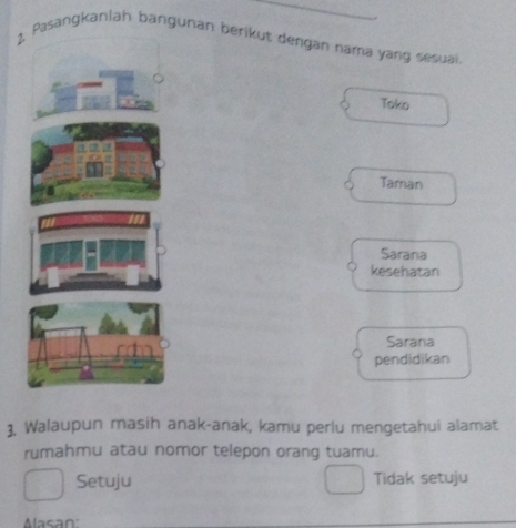 Pasangkanlah bangunan berikut dengán nama yang sesuai
Toko
Taman
Sarana
kesehatan
Sarana
pendidikan
3, Walaupun masih anak-anak, kamu perlu mengetahui alamat
rumahmu atau nomor telepon orang tuamu.
Setuju Tidak setuju
Alasan: