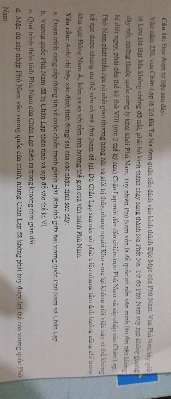Đọc đoạn tư liệu sau đây:
Vào năm 550, vua Chân Lạp là Trì Đà Tư Na đem quân tiến đánh vào kinh thành Đặc Mục của Phù Nam. Vua Phù Nam bấy giờ
là Lưu Đà Bạt Ma không chống đỡ nổi, phải bỏ kinh thành chạy sang thành Na Phất Na. Từ đó Phù Nam suy sụp không gượng
dậy nổi, những thuộc quốc cũng ly khai khỏi Phù Nam. Tuy nhiên Phù Nam vốn là đế quốc có nền văn minh lâu đời nên không
bị diệt ngay, phải đến thế kỷ thứ VIII (tức 2 thế kỷ sau) Chân Lạp mới dần dần chiếm trọn Phù Nam và sáp nhập vào Chân Lạp.
Phù Nam phát triển rực rỡ nhờ giao thương hàng hải và giỏi trị thủy, nhưng người Khơ - me lại không giỏi việc này vì thể không
kể tục được nhưng ưu thế vốn có mà Phù Nam để lại. Dù Chân Lạp sau này có phát triển nhưng tầm ảnh hưởng cũng chỉ trong
khu vực Đông Nam Á, kém xa so với tầm ảnh hưởng thế giới của văn minh Phù Nam.
Yêu cầu: Anh/ chị hãy xác định tính đúng/ sai của các nhận định sau đây:
a. Đoạn trích cung cấp thông tin về cuộc chiến tranh giành giật lãnh thổ giữa hai vương quốc Phù Nam và Chân Lạp
b. Vương quốc Phù Nam đã bị Chân Lạp thôn tính và sụp đổ vào thế ki VI.
c. Quá trình thôn tính Phù Nam của Chân Lạp diễn ra trong khoảng thời gian dài
d. Mặc dù sáp nhập Phù Nam vào vương quốc của mình, nhưng Chân Lạp đã không phát huy được lợi thể của vương quốc Phù
Nam