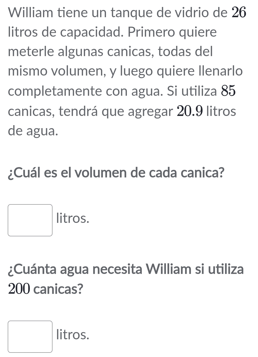 William tiene un tanque de vidrio de 26
litros de capacidad. Primero quiere
meterle algunas canicas, todas del
mismo volumen, y luego quiere llenarlo
completamente con agua. Si utiliza 85
canicas, tendrá que agregar 20.9 litros
de agua.
¿Cuál es el volumen de cada canica?
litros.
¿Cuánta agua necesita William si utiliza
200 canicas?
litros.