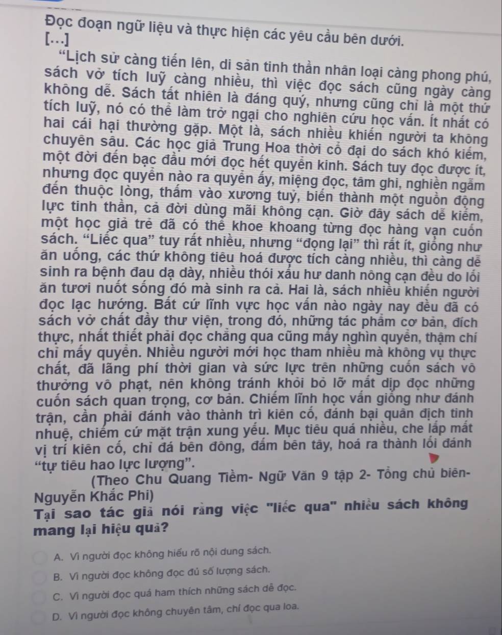 Đọc đoạn ngữ liệu và thực hiện các yêu cầu bên dưới.
[.]
'Lịch sử càng tiến lên, di sản tinh thần nhân loại càng phong phú,
sách vở tích luỹ càng nhiều, thì việc đọc sách cũng ngày càng
không dễ. Sách tất nhiên là đáng quý, nhưng cũng chỉ là một thứ
tích luỹ, nó có thể làm trở ngại cho nghiên cứu học vấn. Ít nhất có
hai cái hại thường gặp. Một là, sách nhiều khiến người ta không
chuyên sâu. Các học giả Trung Hoa thời cổ đại do sách khó kiếm,
một đời đến bạc đầu mới đọc hết quyển kinh. Sách tuy đọc được ít,
nhưng đọc quyển nào ra quyển ấy, miệng đọc, tâm ghi, nghiền ngẫm
đến thuộc lòng, thấm vào xương tuỷ, biến thành một nguồn động
lực tinh thần, cả đời dùng mãi không cạn. Giờ đây sách dễ kiểm,
một học giả trẻ đã có thể khoe khoang từng đọc hàng vạn cuốn
sách. “Liếc qua” tuy rất nhiều, nhưng “đọng lại” thì rắt ít, giống như
ăn uống, các thứ không tiêu hoá được tích càng nhiều, thì càng dễ
sinh ra bệnh đau dạ dày, nhiều thói xấu hư danh nông cạn đều do lối
ăn tươi nuốt sống đó mà sinh ra cả. Hai là, sách nhiều khiến người
đọc lạc hướng. Bắt cứ lĩnh vực học vấn nào ngày nay đều đã có
sách vở chất đầy thư viện, trong đó, những tác phẩm cơ bản, đích
thực, nhất thiết phải đọc chắng qua cũng mấy nghìn quyền, thậm chí
chỉ mấy quyển. Nhiều người mới học tham nhiều mà không vụ thực
chất, đã lãng phí thời gian và sức lực trên những cuốn sách võ
thưởng vô phạt, nên không tránh khỏi bỏ lỡ mắt dịp đọc những
cuốn sách quan trọng, cơ bản. Chiếm lĩnh học vấn giống như đánh
trận, cần phải đánh vào thành trì kiên cố, đánh bại quân địch tinh
nhuệ, chiếm cứ mặt trận xung yếu. Mục tiêu quá nhiều, che lấp mất
vị trí kiên cố, chỉ đá bên đông, đẩm bên tây, hoá ra thành lối đánh
“tự tiêu hao lực lượng”.
(Theo Chu Quang Tiềm- Ngữ Văn 9 tập 2- Tổng chủ biên-
Nguyễn Khắc Phi)
Tại sao tác giả nói rằng việc 'liếc qua' nhiều sách không
mang lại hiệu quả?
A. Vì người đọc không hiếu rõ nội dung sách.
B. Vì người đọc không đọc đú số lượng sách.
C. Vì người đọc quá ham thích những sách dễ đọc.
D. Vì người đọc không chuyên tâm, chí đọc qua loa.