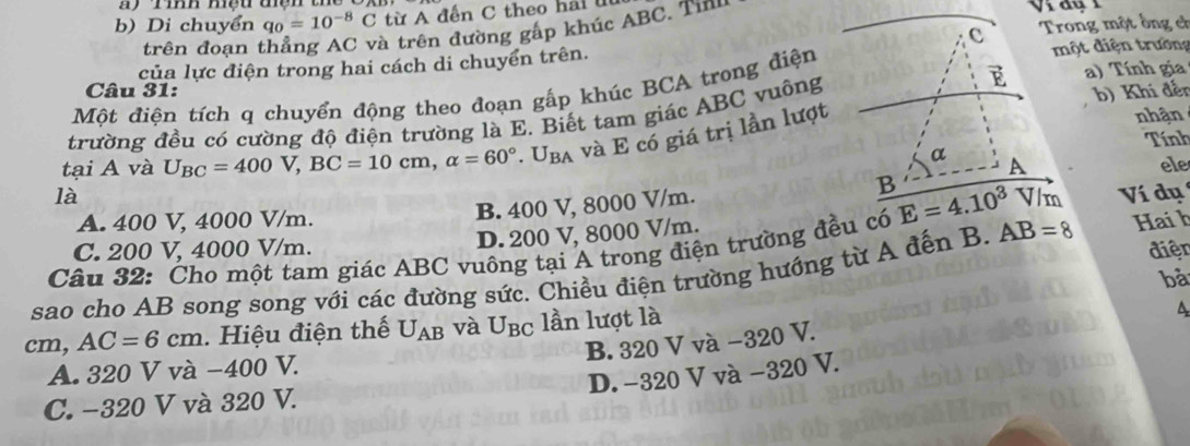 Di chuyển q_0=10^(-8)C từ A đến C theo hai l 
trên đoạn thẳng AC và trên đường gấp khúc ABC. Tin
một điện trường
của lực điện trong hai cách di chuyển trên. Trong một ống cờ
Câu 31:
Một điện tích q chuyển động theo đoạn gấp khúc BCA trong điệna) Tính gia
nhận
trường đều có cường độ điện trường là E. Biết tam giác ABC vuôngb) Khí đến
Tính
tại A và U_BC=400V,BC=10cm,alpha =60°.U_BA và E có giá trị lần lượt
ele
là
A. 400 V, 4000 V/m.
B. 400 V, 8000 V/m.
D. 200 V, 8000 V/m.
Câu 32: Cho một tam giác ABC vuông tại A trong điện trường đều có Ví dụ
C. 200 V, 4000 V/m. điện
sao cho AB song song với các đường sức. Chiều điện trường hướng từ A đến B. AB=8 Hai h
bà
cm, AC=6cm. Hiệu điện thế U_AB và U_BC lần lượt là
B. 320 V và −320 V.
A. 320 V và −400 V.
D. −320 V và −320 V.
C. −320 V và 320 V.