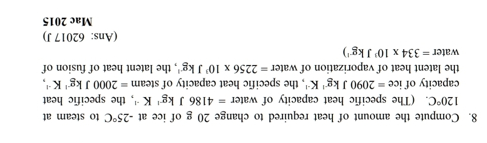 Compute the amount of heat required to change 20 g of ice at -25°C to steam at
120°C. (The specific heat capacity of water =4186Jkg^(-1)K^(-1) , the specific heat 
capacity of ice =2090Jkg^(-1)K^(-1) , the specific heat capacity of steam =2000Jkg^(-1)K^(-1), 
the latent heat of vaporization of water =2256* 10^3Jkg^(-1) , the latent heat of fusion of 
water =334* 10^3Jkg^(-1))
(Ans: 62017 J) 
Mac 2015