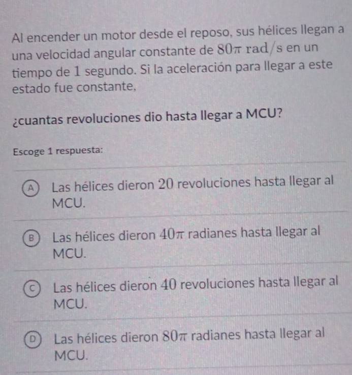 Al encender un motor desde el reposo, sus hélices llegan a
una velocidad angular constante de 80π rad/s en un
tiempo de 1 segundo. Si la aceleración para llegar a este
estado fue constante.
¿cuantas revoluciones dio hasta llegar a MCU?
Escoge 1 respuesta:
A  Las hélices dieron 20 revoluciones hasta llegar al
MCU.
B Las hélices dieron 40π radianes hasta llegar al
MCU.
C Las hélices dieron 40 revoluciones hasta llegar al
MCU.
D) Las hélices dieron 80π radianes hasta llegar al
MCU.