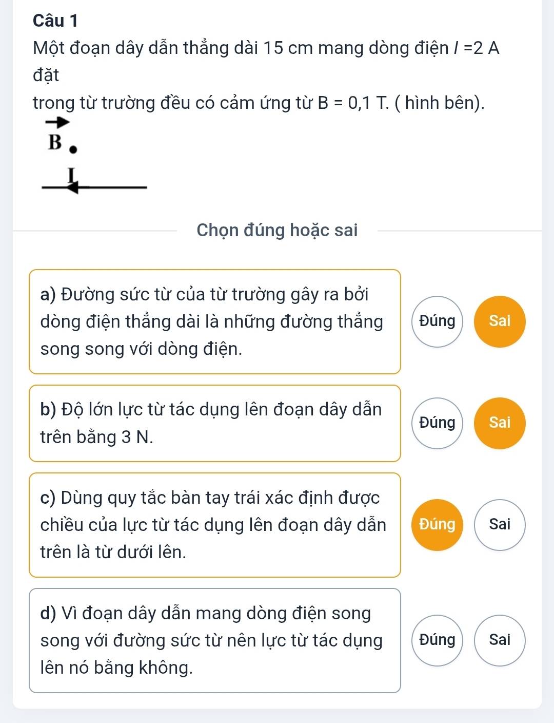 Một đoạn dây dẫn thẳng dài 15 cm mang dòng điện I=2A
đặt
trong từ trường đều có cảm ứng từ B=0,1T. ( hình bên).
vector B
Chọn đúng hoặc sai
a) Đường sức từ của từ trường gây ra bởi
dòng điện thẳng dài là những đường thắng Đúng Sai
song song với dòng điện.
b) Độ lớn lực từ tác dụng lên đoạn dây dẫn
Đúng Sai
trên bằng 3 N.
c) Dùng quy tắc bàn tay trái xác định được
chiều của lực từ tác dụng lên đoạn dây dẫn Đúng Sai
trên là từ dưới lên.
d) Vì đoạn dây dẫn mang dòng điện song
song với đường sức từ nên lực từ tác dụng Đúng Sai
ên nó bằng không.