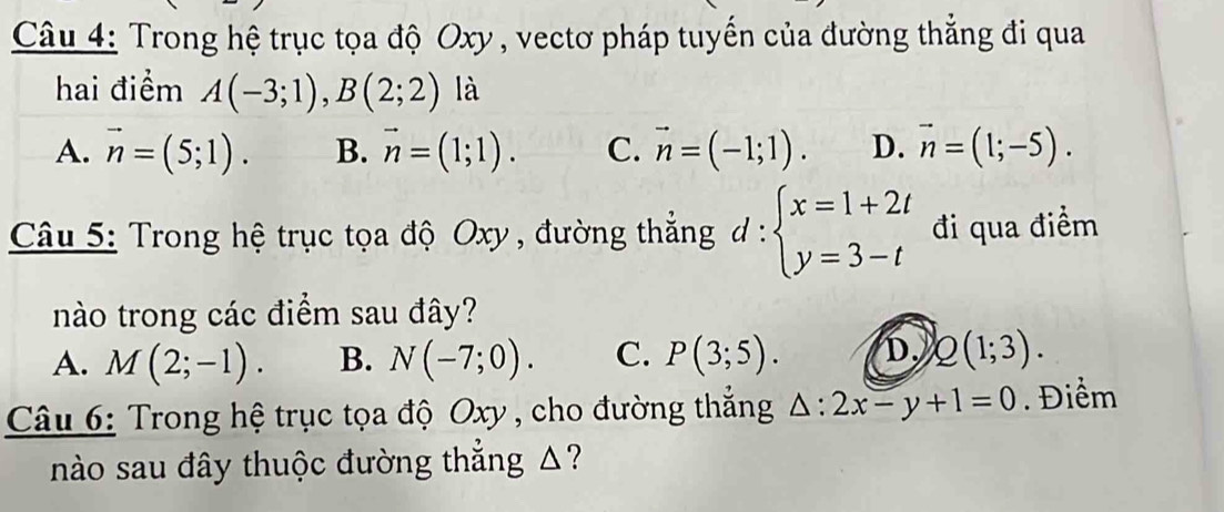 Trong hệ trục tọa độ Oxy , vectơ pháp tuyến của đường thắng đi qua
hai điểm A(-3;1), B(2;2) là
A. vector n=(5;1). B. vector n=(1;1). C. vector n=(-1;1). D. vector n=(1;-5). 
Câu 5: Trong hệ trục tọa độ Oxy , đường thẳng d:beginarrayl x=1+2t y=3-tendarray. đi qua điểm
nào trong các điểm sau đây?
A. M(2;-1). B. N(-7;0). C. P(3;5). D. Q(1;3). 
Câu 6: Trong hệ trục tọa độ Oxy , cho đường thắng △ :2x-y+1=0. Điểm
nào sau đây thuộc đường thẳng Δ?