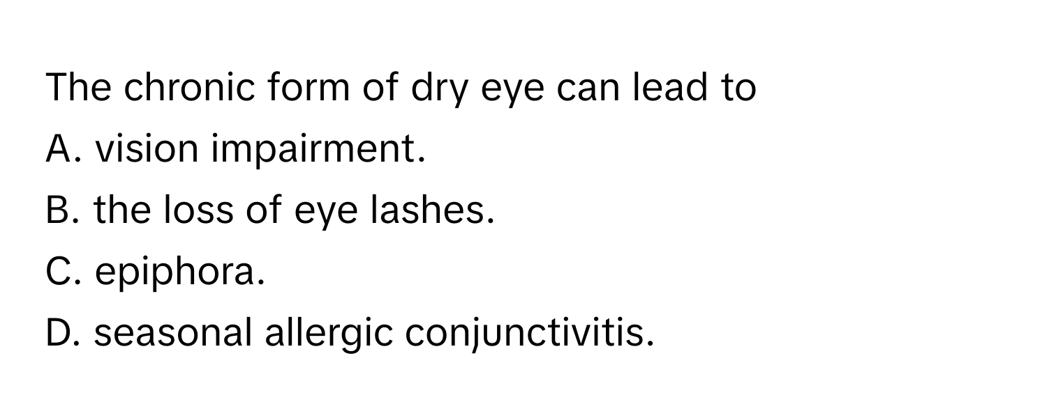 The chronic form of dry eye can lead to 
A. vision impairment.
B. the loss of eye lashes.
C. epiphora.
D. seasonal allergic conjunctivitis.