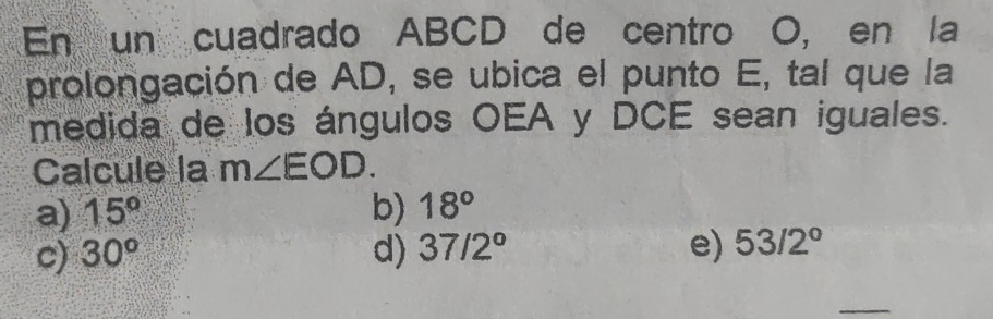 En un cuadrado ABCD de centro O, en la
prolongación de AD, se ubica el punto E, tal que la
medida de los ángulos OEA y DCE sean iguales.
Calcule la m∠ EOD.
a) 15° b) 18°
c) 30^o d) 37/2° e) 53/2°
_