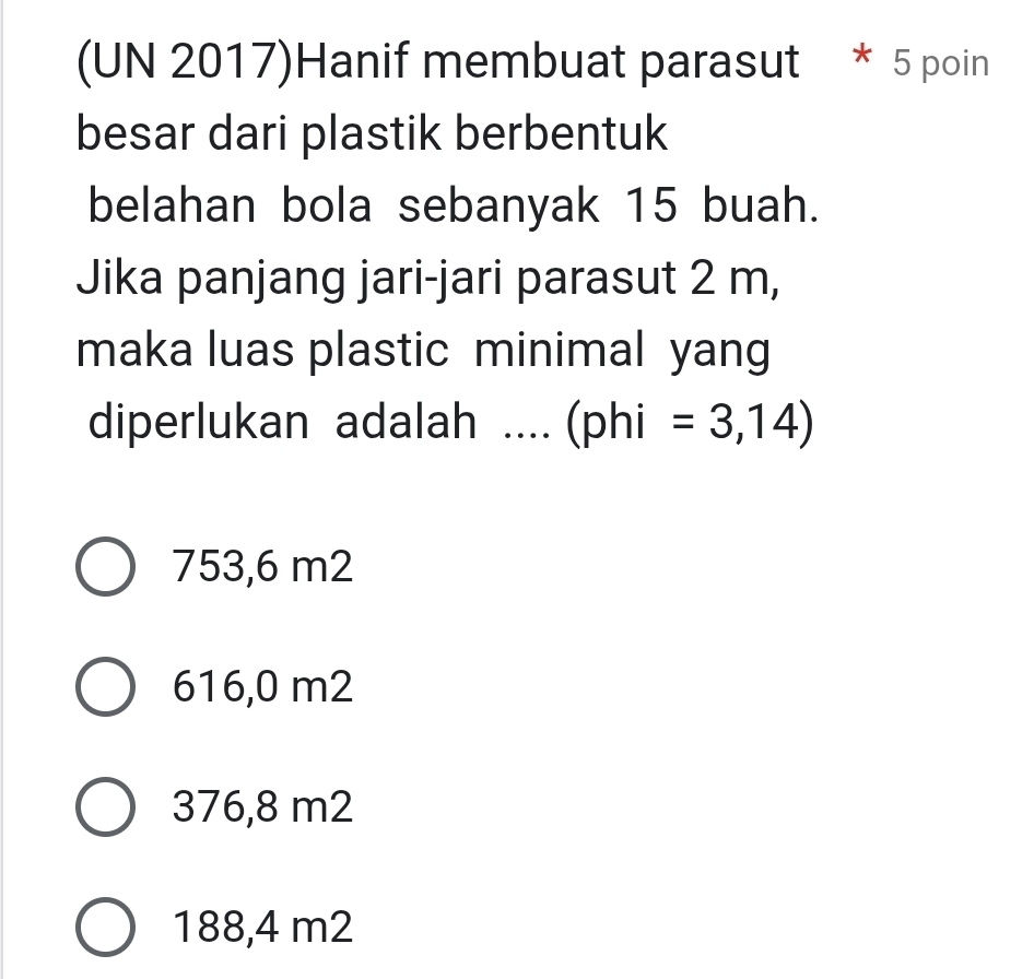 (UN 2017)Hanif membuat parasut * 5 poin
besar dari plastik berbentuk
belahan bola sebanyak 15 buah.
Jika panjang jari-jari parasut 2 m,
maka luas plastic minimal yang
diperlukan adalah .... (phi =3,14)
753,6 m2
616,0 m2
376,8 m2
188,4 m2