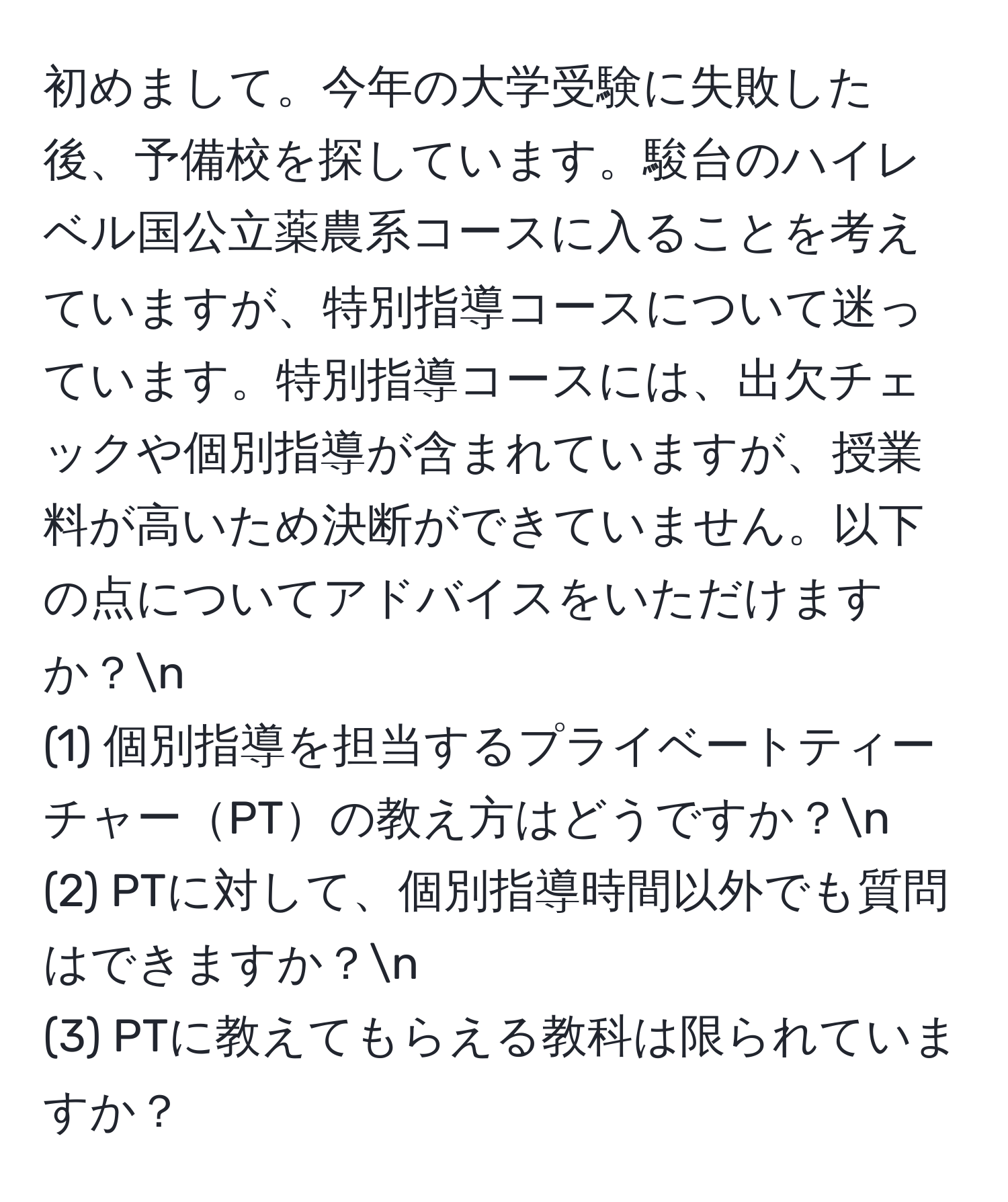 初めまして。今年の大学受験に失敗した後、予備校を探しています。駿台のハイレベル国公立薬農系コースに入ることを考えていますが、特別指導コースについて迷っています。特別指導コースには、出欠チェックや個別指導が含まれていますが、授業料が高いため決断ができていません。以下の点についてアドバイスをいただけますか？n
(1) 個別指導を担当するプライベートティーチャーPTの教え方はどうですか？n
(2) PTに対して、個別指導時間以外でも質問はできますか？n
(3) PTに教えてもらえる教科は限られていますか？