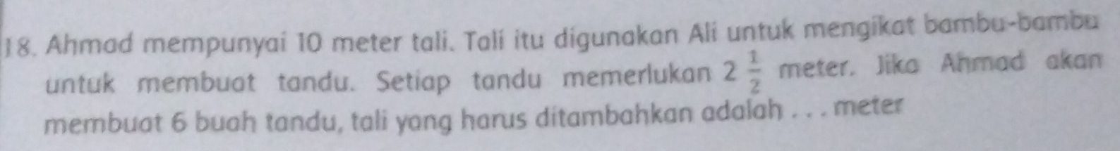 Ahmad mempunyai 10 meter tali. Talí itu digunakan Ali untuk mengikat bambu-bambu 
untuk membuat tandu. Setiap tandu memerlukan 2 1/2 meter. Jika Aḥmad akan 
membuat 6 buah tandu, tali yang harus ditambahkan adalah . . . meter