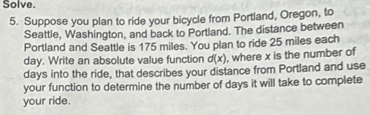 Solve. 
5. Suppose you plan to ride your bicycle from Portland, Oregon, to 
Seattle, Washington, and back to Portland. The distance between 
Portland and Seattle is 175 miles. You plan to ride 25 miles each
day. Write an absolute value function d(x) , where x is the number of
days into the ride, that describes your distance from Portland and use 
your function to determine the number of days it will take to complete 
your ride.