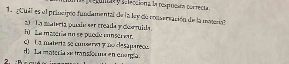 las preguntas y selecciona la respuesta correcta.
1. ¿Cuál es el principio fundamental de la ley de conservación de la materia?
a) La materia puede ser creada y destruida.
b) La materia no se puede conservar.
c) La materia se conserva y no desaparece.
d) La materia se transforma en energía.
2 :Por a