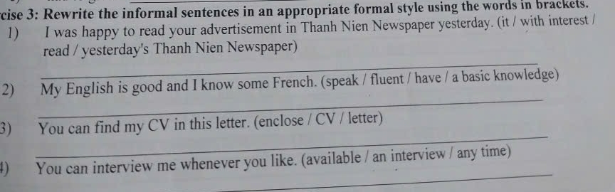 rcise 3: Rewrite the informal sentences in an appropriate formal style using the words in brackets. 
1) I was happy to read your advertisement in Thanh Nien Newspaper yesterday. (it / with interest / 
_ 
read / yesterday's Thanh Nien Newspaper) 
_ 
2) My English is good and I know some French. (speak / fluent / have / a basic knowledge) 
_ 
3) You can find my CV in this letter. (enclose / CV / letter) 
_ 
4) You can interview me whenever you like. (available / an interview / any time)