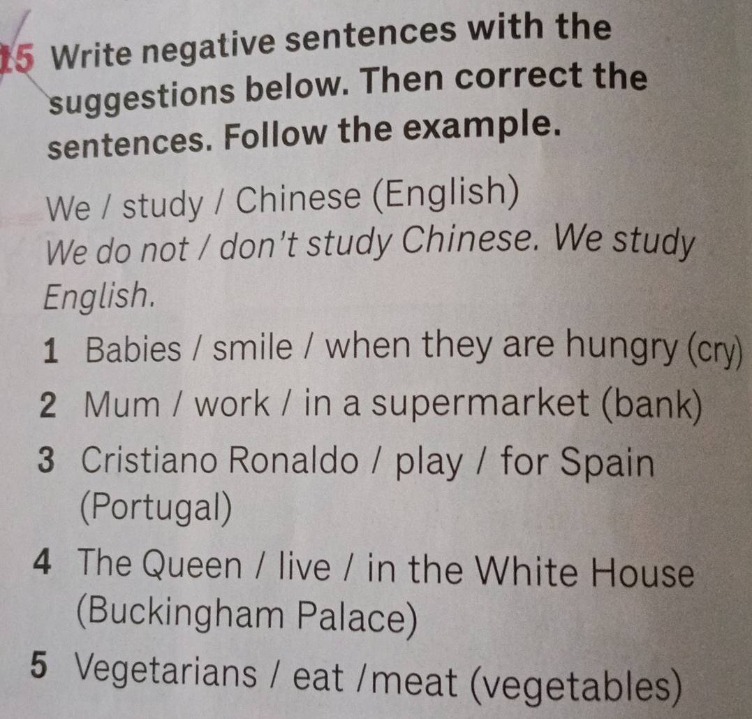 Write negative sentences with the 
suggestions below. Then correct the 
sentences. Follow the example. 
We / study / Chinese (English) 
We do not / don't study Chinese. We study 
English. 
1 Babies / smile / when they are hungry (cry) 
2 Mum / work / in a supermarket (bank) 
3 Cristiano Ronaldo / play / for Spain 
(Portugal) 
4 The Queen / live / in the White House 
(Buckingham Palace) 
5 Vegetarians / eat /meat (vegetables)