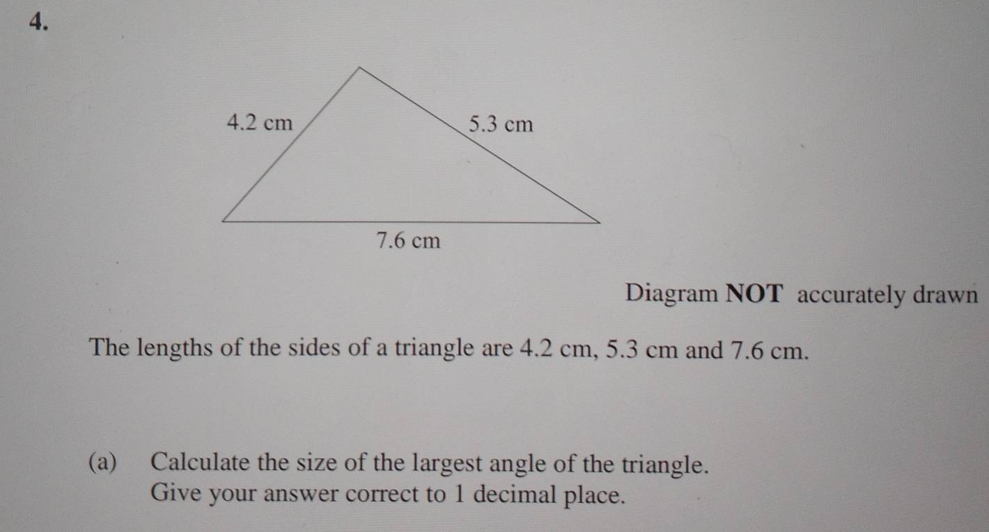 Diagram NOT accurately drawn 
The lengths of the sides of a triangle are 4.2 cm, 5.3 cm and 7.6 cm. 
(a) Calculate the size of the largest angle of the triangle. 
Give your answer correct to 1 decimal place.