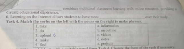 combines traditional classroom learning with online resources, providing a 
diverse educational experience. 
6. Learning on the Internet allows students to have more_ over their study. 
Task 4. Match the verbs on the left with the nouns on the right to make phrases. 
d from 'Task necessary.