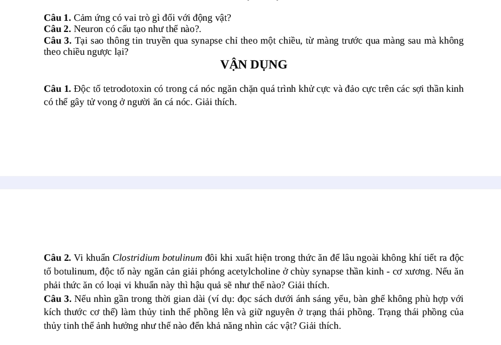 Cảm ứng có vai trò gì đối với động vật? 
Câu 2. Neuron có cấu tạo như thế nào?. 
Câu 3. Tại sao thông tin truyền qua synapse chi theo một chiều, từ màng trước qua màng sau mà không 
theo chiều ngược lại? 
VậN DỤNg 
Câu 1. Độc tố tetrodotoxin có trong cá nóc ngăn chặn quá trình khử cực và đảo cực trên các sợi thần kinh 
có thể gây tử vong ở người ăn cá nóc. Giải thích. 
Câu 2. Vi khuấn Clostridium botulinum đôi khi xuất hiện trong thức ăn để lâu ngoài không khí tiết ra độc 
tố botulinum, độc tố này ngăn cản giải phóng acetylcholine ở chùy synapse thần kinh - cơ xương. Nếu ăn 
phải thức ăn có loại vi khuẩn này thì hậu quả sẽ như thế nào? Giải thích. 
Câu 3. Nếu nhìn gần trong thời gian dài (ví dụ: đọc sách dưới ánh sáng yếu, bàn ghế không phù hợp với 
kích thước cơ thể) làm thủy tinh thế phồng lên và giữ nguyên ở trạng thái phồng. Trạng thái phồng của 
thủy tinh thế ảnh hưởng như thế nào đến khả năng nhìn các vật? Giải thích.