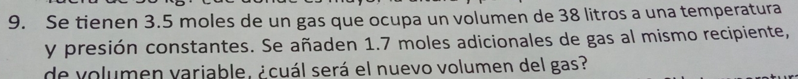 Se tienen 3.5 moles de un gas que ocupa un volumen de 38 litros a una temperatura 
y presión constantes. Se añaden 1.7 moles adicionales de gas al mismo recipiente, 
de volumen varjable, ¿cuál será el nuevo volumen del gas?