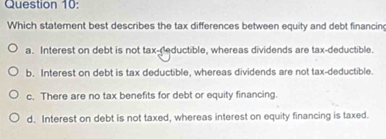 Which statement best describes the tax differences between equity and debt financin
a. Interest on debt is not tax-reductible, whereas dividends are tax-deductible.
b. Interest on debt is tax deductible, whereas dividends are not tax-deductible.
c. There are no tax benefits for debt or equity financing.
d. Interest on debt is not taxed, whereas interest on equity financing is taxed.