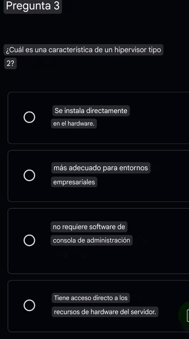 Pregunta 3
¿Cuál es una característica de un hipervisor tipo
2?
Se instala directamente
en el hardware.
más adecuado para entornos
empresariales
no requiere software de
consola de administración
Tiene acceso directo a los
recursos de hardware del servidor.