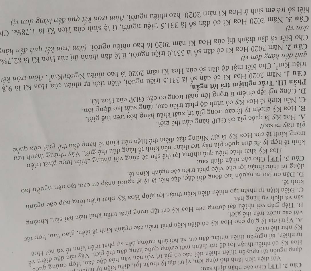 [TF] Cho các nhận định sau:
Với diện tích lãnh thổ rộng lớn, vị trí địa lý thuận lợi, điều kiện tự hch
dạng nguồn tài nguyên thiên nhiên dồi dào có giá trị với nền văn hóa độc đáo. Hợp chúng quốc
Hoa Kỳ có nhiều thuận lợi đề trở thành một cường quốc hàng đầu thế giới. Vậy các đặc diểm về
tự nhiên, tài nguyên thiên nhiên, dân cư, xã hội ảnh hưởng đến sự phát triển kinh tế xã hội Hoa
A. Vị trí địa lý giúp cho Hoa Kỳ có điều kiện phát triển các ngành kinh tế biển, giao lưu, hợp tác
Kỳ như thế nào?
với các nước trên thế giới.
B. Tiếp giáp với nhiều đại dương nên Hoa Kỳ chỉ tập trung phát triển khai thác hải sản, khoáng
sản và dịch vụ hàng hải.
C. Điều kiện tự nhiên tạo nhiều điều kiện thuận lợi giúp Hoa Kỳ phát triển tổng hợp các ngành
kinh tế.
D. Dân cư tạo ra nguồn lao động dồi dào, đặc biệt là tỷ lệ người nhập cư cao, tạo nên nguồn lao
động tri thức thuận lợi cho việc phát triển các ngành kinh tế.
Câu 3. [TF] Cho các nhận định sau:
Hoa Kỳ khai thác hiệu quả những lợi thế sẵn có cùng với những chiến lược phát triển
kinh tế hợp lý đã đưa quốc gia này trở thành nền kinh tế hàng đầu thế giới. Vậy những thành tựu
trong kinh tế của Hoa Kỳ là gì? Những đặc điểm thể hiện nền kinh tế hàng đầu thế giới của quốc
gia này ra sao?
A. Hoa Kỳ là quốc gia có GDP hàng đầu thế giới.
B. Hoa Kỳ chiếm tỷ lệ cao trong giá trị xuất khẩu hàng hóa trên thế giới.
C. Nền kinh tế Hoa Kỳ có trình độ phát triển cao, năng suất lao động lớn.
D. Công nghiệp chiếm tỉ trọng lớn nhất trong cơ cấu GDP của Hoa Kì.
Phần III. Trắc nghiệm trả lời ngắn.
Câu 1. Năm 2020 Hoa Kì có dân số là 331,5 triệu người, diện tích tự nhiên của Hoa Kì là 9,8
triệu Km^2. Cho biết mật độ dân số của Hoa Kì năm 2020 là bao nhiêu Người/ Km^2. (làm tròn kết
quả đến hàng đơn vị)
Câu 2. Năm 2020 Hoa Kì có dân số là 331,0 triệu người, tỉ lệ dân thành thị của Hoa Kì là 82,7%
Cho biết số dân thành thị của Hoa Kì năm 2020 là bao nhiêu người. (làm tròn kết quả đến hàn;
đơn vi)
Câu 3. Năm 2020 Hoa Kì có dân số là 331,5 triệu người, tỉ lệ sinh của Hoa Kì là 1,78‰. Ch
biết số trẻ em sinh ở Hoa Kì năm 2020 bao nhiêu người. (làm tròn kết quả đến hàng đơn vị)