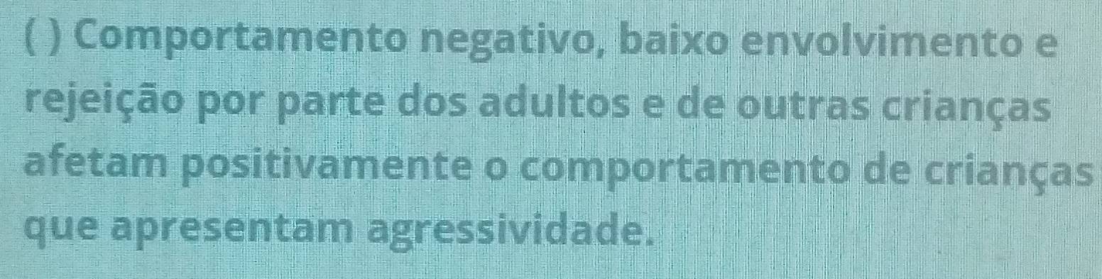 ( ) Comportamento negativo, baixo envolvimento e 
rejeição por parte dos adultos e de outras crianças 
afetam positivamente o comportamento de crianças 
que apresentam agressividade.