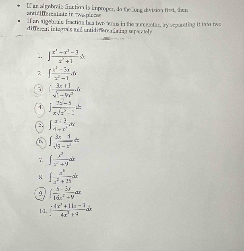 If an algebraic fraction is improper, do the long division first, then 
antidifferentiate in two pieces 
If an algebraic fraction has two terms in the numerator, try separating it into two 
different integrals and antidifferentiating separately 
1. ∈t  (x^4+x^2-3)/x^2+1 dx
2. ∈t  (x^3-3x)/x^2-1 dx
3 ∈t  (3x+1)/sqrt(1-9x^2) dx
4. ∈t  (2x-5)/xsqrt(x^2-1) dx
∈t  (x+3)/4+x^2 dx
(6. ∈t  (3x-4)/sqrt(9-x^2) dx
7. ∈t  x^3/x^2+9 dx
8. ∈t  x^6/x^2+25 dx
9. ∈t  (5-3x)/16x^2+9 dx
10. ∈t  (4x^3+11x-3)/4x^2+9 dx