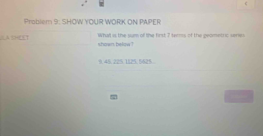 Problem 9: SHOW YOUR WORK ON PAPER 
LA SHEET 
What is the sum of the first 7 terms of the geometric series 
shown below?
9, 45, 225, 1125, 5625..