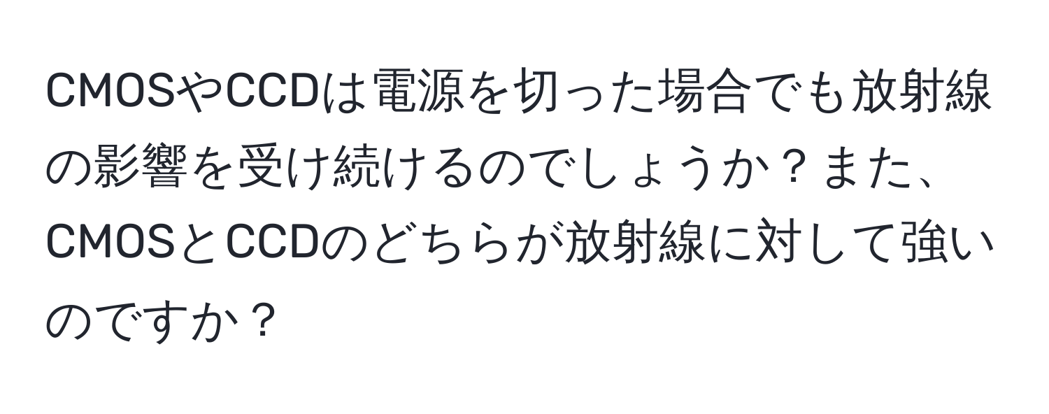 CMOSやCCDは電源を切った場合でも放射線の影響を受け続けるのでしょうか？また、CMOSとCCDのどちらが放射線に対して強いのですか？