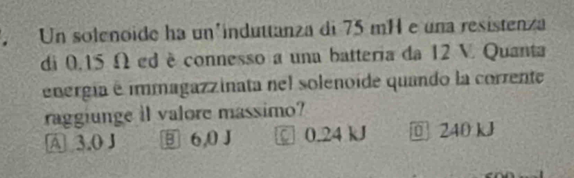 Un solenoide ha un³induttanza di 75 mH e una resistenza
di 0.15 Ω ed è connesso a una batteria da 12 V. Quanta
energia é immagazzinata nel solenoide quando la corrente
raggiunge il valore massimo?
A 3.0 J ⑨ 6,0 J 0.24 kJ 240 kJ