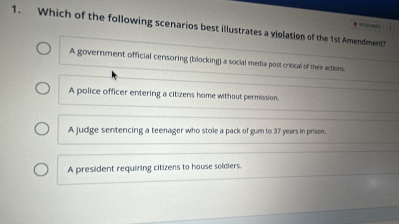 REqUiRED
1. Which of the following scenarios best illustrates a violation of the 1st Amendment?
A government official censoring (blocking) a social media post critical of their actions.
A police officer entering a citizens home without permission.
A judge sentencing a teenager who stole a pack of gum to 37 years in prison.
A president requiring citizens to house soldiers.