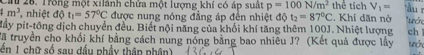 Ca 26. Trong một xilánh chứa một lượng khí có áp suất p=100N/m^2 thể tích V_1= ầu r
4m^3 , nhiệt độ t_1=57°C được nung nóng đẳng áp đến nhiệt độ t_2=87°C. Khí dãn nờ lước 
pầy pit-tông dịch chuyền đều. Biết nội năng của khối khí tăng thêm 100J. Nhiệt lượng ch ! 
tã truyền cho khối khí bằng cách nung nóng bằng bao nhiêu J? (Kết quả được lấy ước 
ến 1 chữ số sau dấu phầy thập phân)