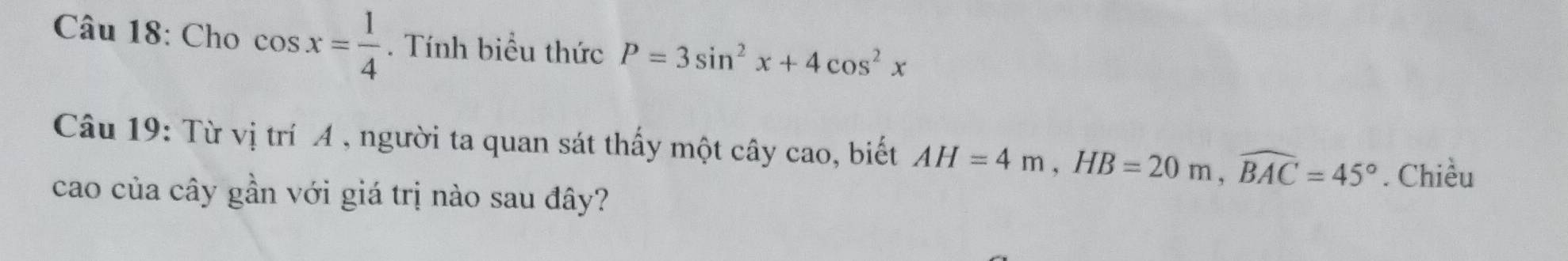 Cho cos x= 1/4 . Tính biểu thức P=3sin^2x+4cos^2x
Câu 19: Từ vị trí A , người ta quan sát thấy một cây cao, biết AH=4m, HB=20m, widehat BAC=45°. Chiều 
cao của cây gần với giá trị nào sau đây?