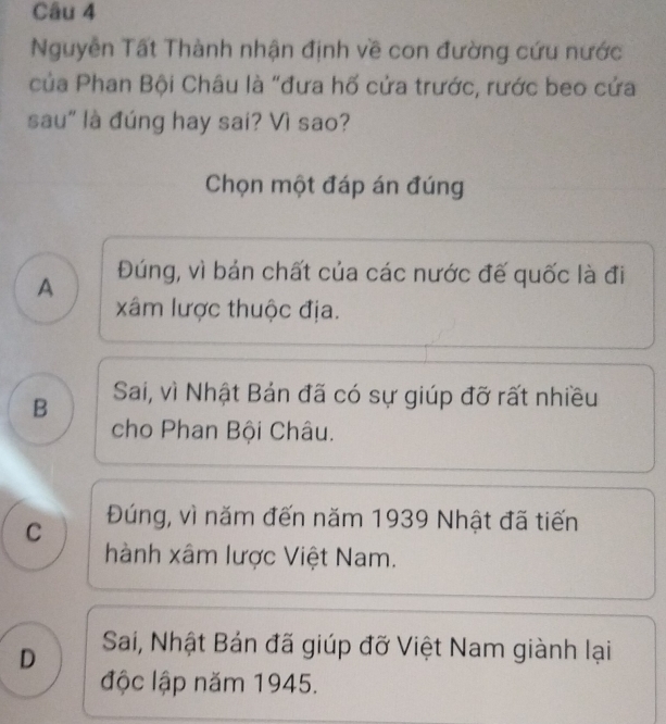 Nguyễn Tất Thành nhận định về con đường cứu nước
của Phan Bội Châu là "đưa hố cửa trước, rước beo cứa
sau" là đúng hay sai? Vì sao?
Chọn một đáp án đúng
A Đúng, vì bán chất của các nước đế quốc là đi
xâm lược thuộc địa.
B Sai, vì Nhật Bán đã có sự giúp đỡ rất nhiều
cho Phan Bội Châu.
C Đúng, vì năm đến năm 1939 Nhật đã tiến
hành xâm lược Việt Nam.
D Sai, Nhật Bán đã giúp đỡ Việt Nam giành lại
độc lập năm 1945.