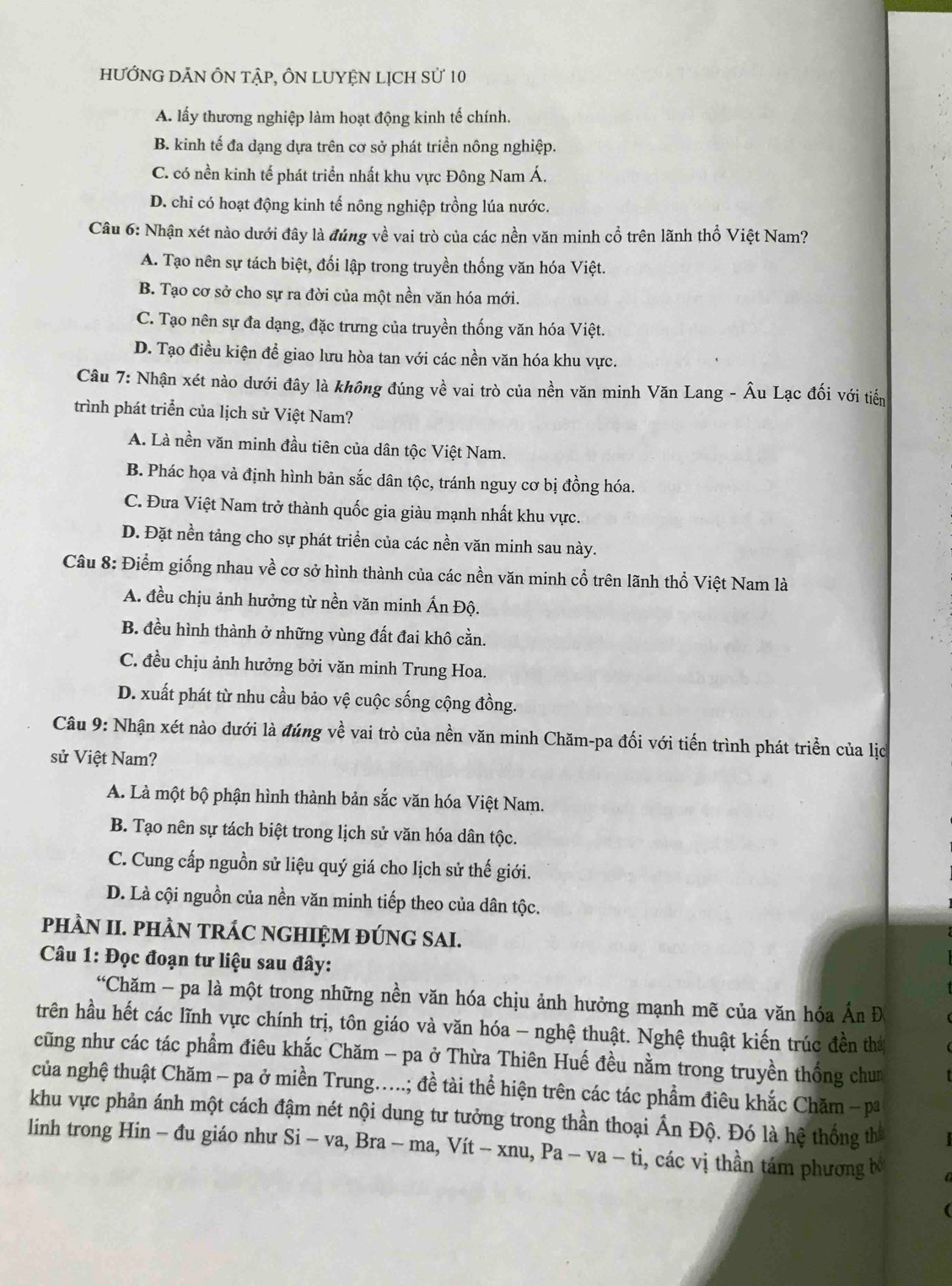 hƯỚNG DĀN ÔN tậP, ÔN LUYệN LịCH sử 10
A. lấy thương nghiệp làm hoạt động kinh tế chính.
B. kinh tế đa dạng dựa trên cơ sở phát triển nông nghiệp.
C. có nền kinh tế phát triển nhất khu vực Đông Nam Á.
D. chi có hoạt động kinh tế nông nghiệp trồng lúa nước.
Câu 6: Nhận xét nào dưới đây là đúng về vai trò của các nền văn minh cổ trên lãnh thổ Việt Nam?
A. Tạo nên sự tách biệt, đối lập trong truyền thống văn hóa Việt.
B. Tạo cơ sở cho sự ra đời của một nền văn hóa mới.
C. Tạo nên sự đa dạng, đặc trưng của truyền thống văn hóa Việt.
D. Tạo điều kiện để giao lưu hòa tan với các nền văn hóa khu vực.
Câu 7: Nhận xét nào dưới đây là không đúng về vai trò của nền văn minh Văn Lang - Âu Lạc đối với tiến
trình phát triển của lịch sử Việt Nam?
A. Là nền văn minh đầu tiên của dân tộc Việt Nam.
B. Phác họa và định hình bản sắc dân tộc, tránh nguy cơ bị đồng hóa.
C. Đưa Việt Nam trở thành quốc gia giàu mạnh nhất khu vực.
D. Đặt nền tảng cho sự phát triển của các nền văn minh sau này.
Câu 8: Điểm giống nhau về cơ sở hình thành của các nền văn minh cổ trên lãnh thổ Việt Nam là
A. đều chịu ảnh hưởng từ nền văn minh Ấn Độ.
B. đều hình thành ở những vùng đất đai khô cằn.
C. đều chịu ảnh hưởng bởi văn minh Trung Hoa.
D. xuất phát từ nhu cầu bảo vệ cuộc sống cộng đồng.
Câu 9: Nhận xét nào dưới là đúng về vai trò của nền văn minh Chăm-pa đối với tiến trình phát triển của lịc
sử Việt Nam?
A. Là một bộ phận hình thành bản sắc văn hóa Việt Nam.
B. Tạo nên sự tách biệt trong lịch sử văn hóa dân tộc.
C. Cung cấp nguồn sử liệu quý giá cho lịch sử thế giới.
D. Là cội nguồn của nền văn minh tiếp theo của dân tộc.
pHÀN II. PHÀN TRÁC NGHIỆM ĐÚNG SAI.
Câu 1: Đọc đoạn tư liệu sau đây:
“Chăm - pa là một trong những nền văn hóa chịu ảnh hưởng mạnh mẽ của văn hóa Ấn Đ
trên hầu hết các lĩnh vực chính trị, tôn giáo và văn hóa - nghệ thuật. Nghệ thuật kiến trúc đền thứ
cũng như các tác phẩm điêu khắc Chăm - pa ở Thừa Thiên Huế đều nằm trong truyền thống chun
của nghệ thuật Chăm - pa ở miền Trung.....; đề tài thể hiện trên các tác phẩm điêu khắc Chăm -pa
khu vực phản ánh một cách đậm nét nội dung tư tưởng trong thần thoại Ấn Độ. Đó là hệ thống th
linh trong Hin - đu giáo như Si Si-va,Bra-ma,Vit-xnu,Pa-va-ti , các vị thần tám phương bố